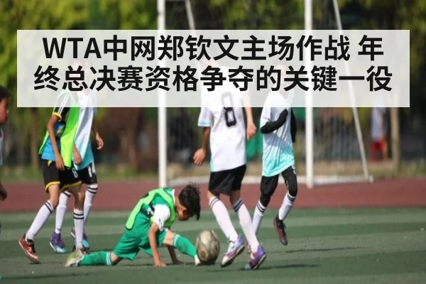 WTA中网郑钦文主场作战 年终总决赛资格争夺的关键一役