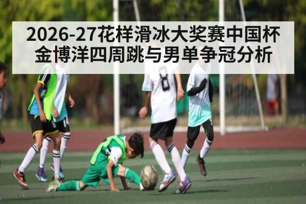 2026-27花样滑冰大奖赛中国杯金博洋四周跳与男单争冠分析